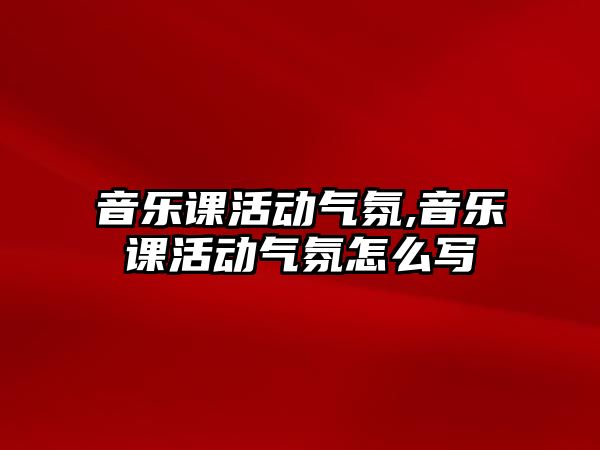 音樂課活動氣氛,音樂課活動氣氛怎么寫