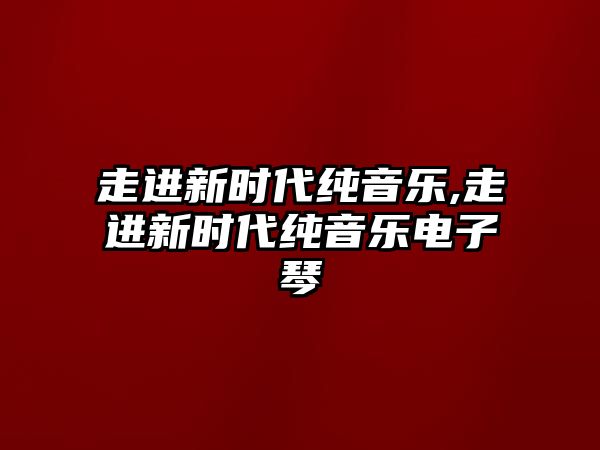 走進(jìn)新時(shí)代純音樂,走進(jìn)新時(shí)代純音樂電子琴