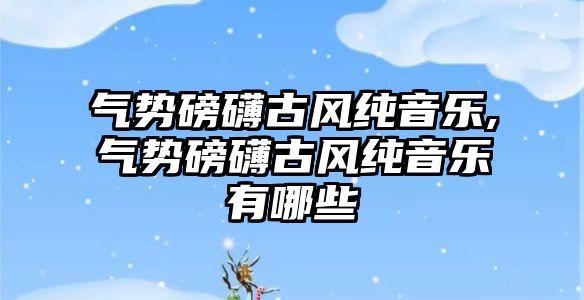 氣勢磅礴古風純音樂,氣勢磅礴古風純音樂有哪些