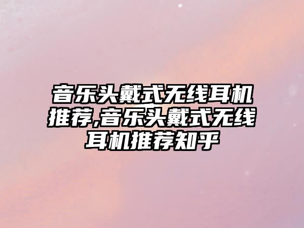 音樂頭戴式無線耳機推薦,音樂頭戴式無線耳機推薦知乎