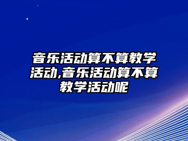 音樂活動算不算教學(xué)活動,音樂活動算不算教學(xué)活動呢