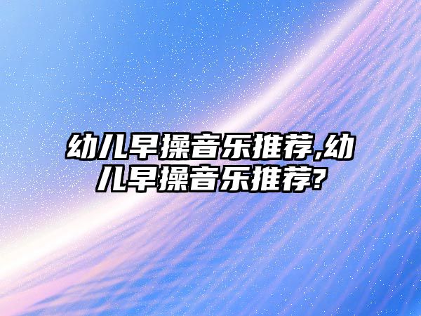 幼兒早操音樂推薦,幼兒早操音樂推薦?