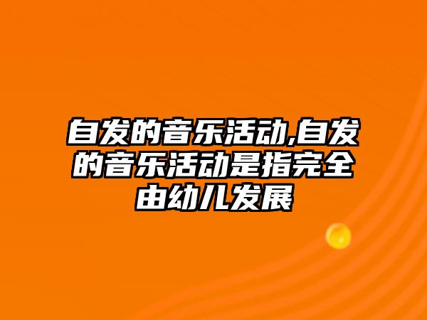 自發的音樂活動,自發的音樂活動是指完全由幼兒發展