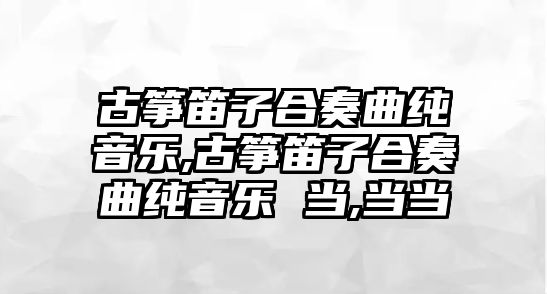 古箏笛子合奏曲純音樂,古箏笛子合奏曲純音樂 當,當當