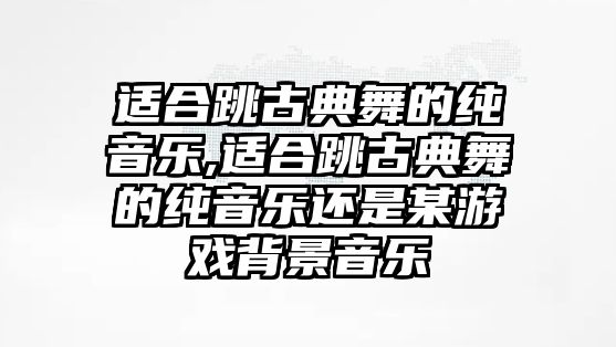 適合跳古典舞的純音樂,適合跳古典舞的純音樂還是某游戲背景音樂