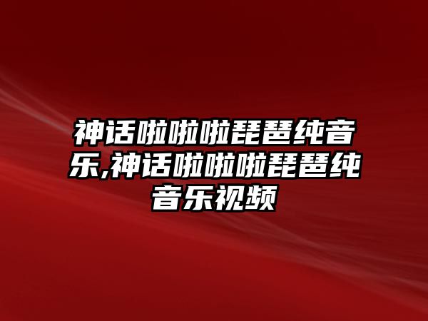 神話啦啦啦琵琶純音樂,神話啦啦啦琵琶純音樂視頻