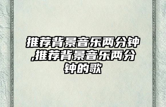 推薦背景音樂兩分鐘,推薦背景音樂兩分鐘的歌