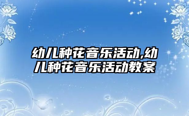 幼兒種花音樂活動,幼兒種花音樂活動教案