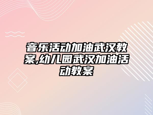 音樂活動加油武漢教案,幼兒園武漢加油活動教案