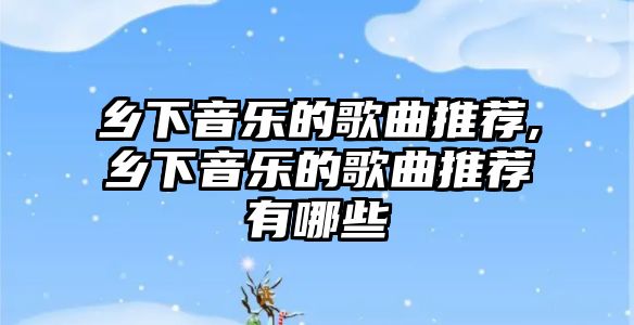 鄉下音樂的歌曲推薦,鄉下音樂的歌曲推薦有哪些