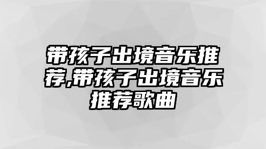 帶孩子出境音樂推薦,帶孩子出境音樂推薦歌曲