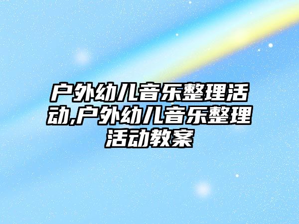 戶外幼兒音樂整理活動(dòng),戶外幼兒音樂整理活動(dòng)教案