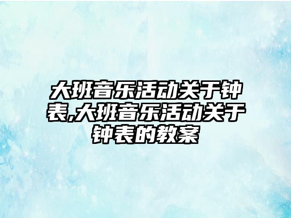 大班音樂活動關于鐘表,大班音樂活動關于鐘表的教案