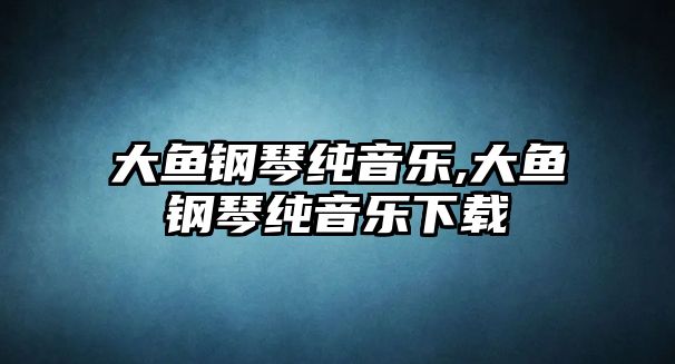 大魚鋼琴純音樂,大魚鋼琴純音樂下載