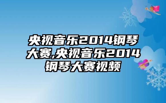 央視音樂2014鋼琴大賽,央視音樂2014鋼琴大賽視頻