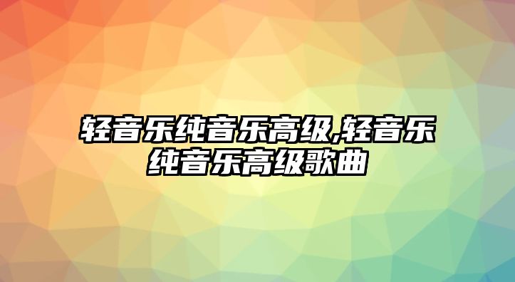 輕音樂(lè)純音樂(lè)高級(jí),輕音樂(lè)純音樂(lè)高級(jí)歌曲