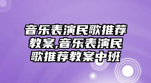 音樂表演民歌推薦教案,音樂表演民歌推薦教案中班