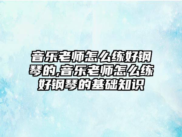 音樂老師怎么練好鋼琴的,音樂老師怎么練好鋼琴的基礎知識