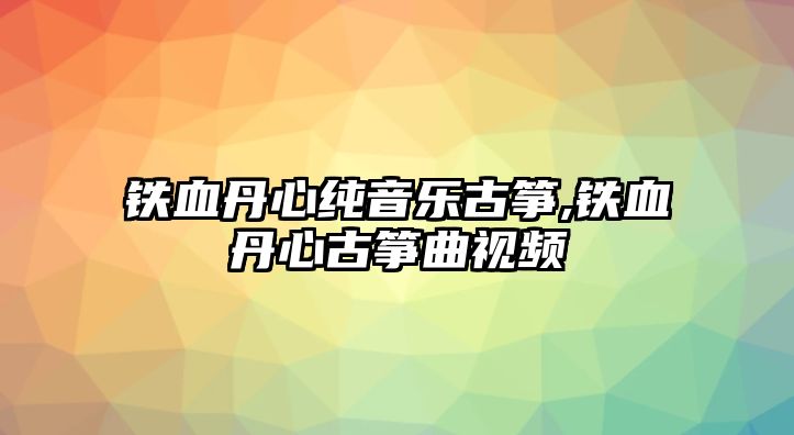 鐵血丹心純音樂古箏,鐵血丹心古箏曲視頻