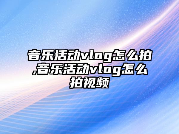 音樂活動vlog怎么拍,音樂活動vlog怎么拍視頻