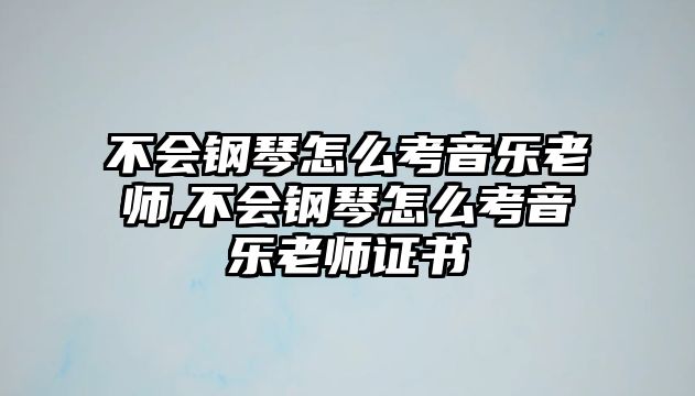 不會鋼琴怎么考音樂老師,不會鋼琴怎么考音樂老師證書