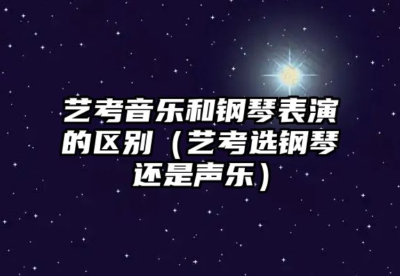 藝考音樂和鋼琴表演的區別（藝考選鋼琴還是聲樂）