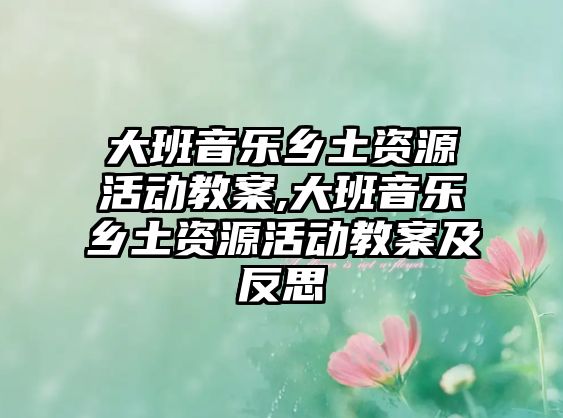 大班音樂鄉土資源活動教案,大班音樂鄉土資源活動教案及反思