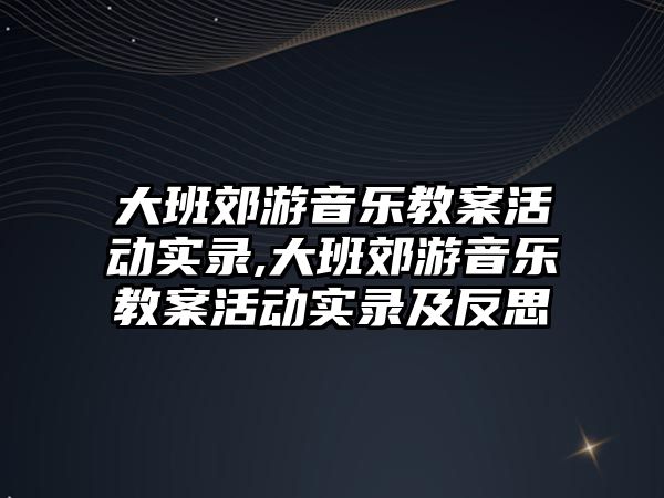 大班郊游音樂教案活動實錄,大班郊游音樂教案活動實錄及反思