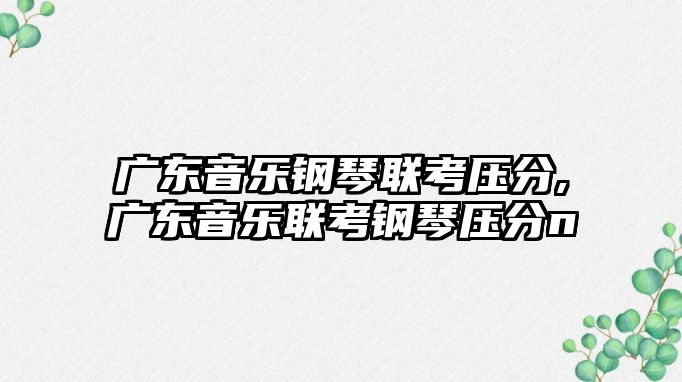 廣東音樂鋼琴聯(lián)考?jí)悍?廣東音樂聯(lián)考鋼琴壓分n