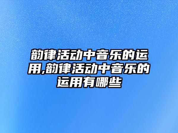 韻律活動中音樂的運用,韻律活動中音樂的運用有哪些