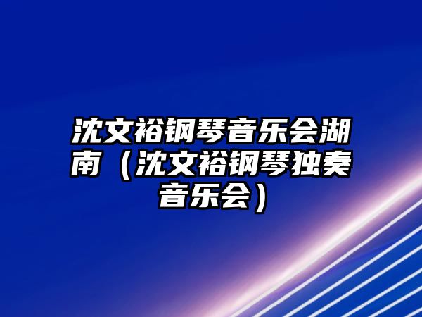 沈文裕鋼琴音樂會湖南（沈文裕鋼琴獨奏音樂會）