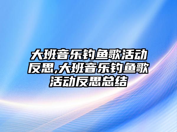 大班音樂釣魚歌活動反思,大班音樂釣魚歌活動反思總結