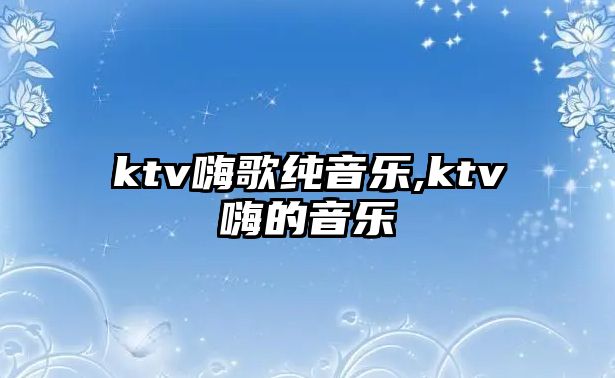 ktv嗨歌純音樂,ktv嗨的音樂