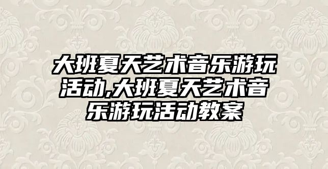 大班夏天藝術音樂游玩活動,大班夏天藝術音樂游玩活動教案