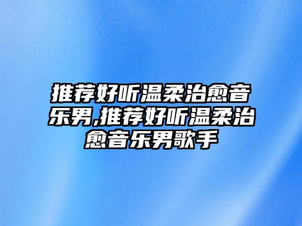 推薦好聽溫柔治愈音樂男,推薦好聽溫柔治愈音樂男歌手