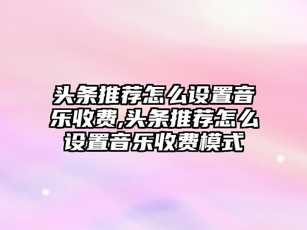 頭條推薦怎么設置音樂收費,頭條推薦怎么設置音樂收費模式