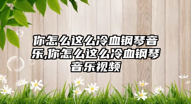 你怎么這么冷血鋼琴音樂,你怎么這么冷血鋼琴音樂視頻