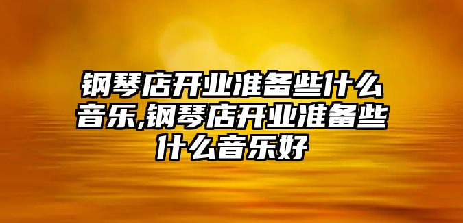 鋼琴店開業(yè)準(zhǔn)備些什么音樂,鋼琴店開業(yè)準(zhǔn)備些什么音樂好