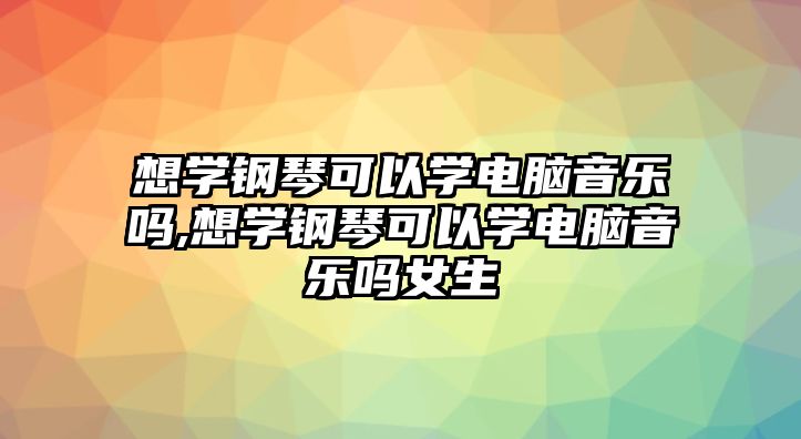 想學(xué)鋼琴可以學(xué)電腦音樂嗎,想學(xué)鋼琴可以學(xué)電腦音樂嗎女生