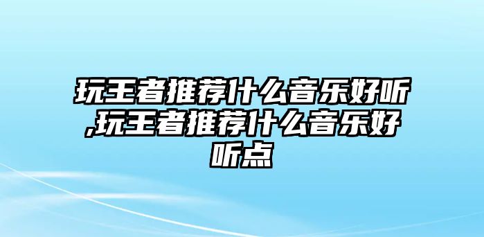 玩王者推薦什么音樂好聽,玩王者推薦什么音樂好聽點