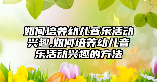 如何培養幼兒音樂活動興趣,如何培養幼兒音樂活動興趣的方法