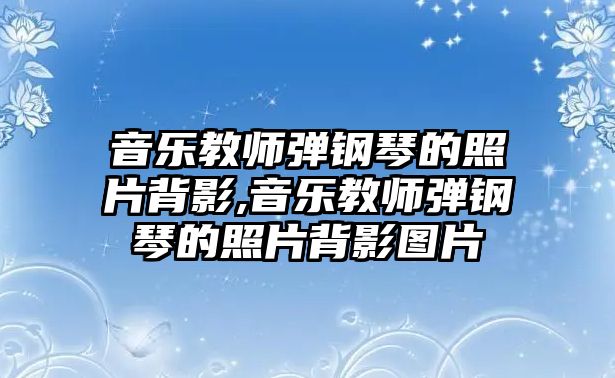 音樂教師彈鋼琴的照片背影,音樂教師彈鋼琴的照片背影圖片