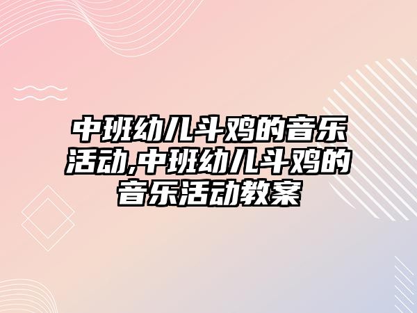 中班幼兒斗雞的音樂活動,中班幼兒斗雞的音樂活動教案