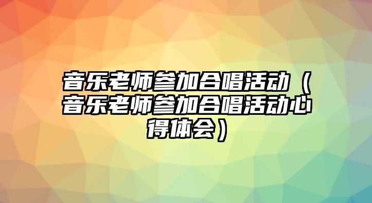 音樂老師參加合唱活動（音樂老師參加合唱活動心得體會）