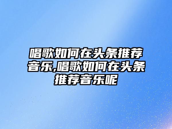 唱歌如何在頭條推薦音樂,唱歌如何在頭條推薦音樂呢