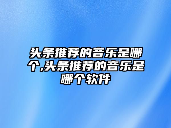 頭條推薦的音樂是哪個(gè),頭條推薦的音樂是哪個(gè)軟件