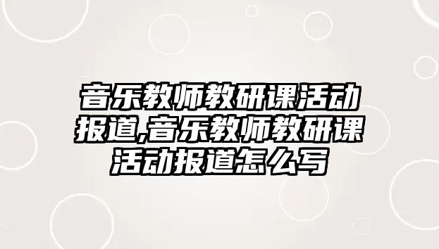 音樂教師教研課活動報道,音樂教師教研課活動報道怎么寫