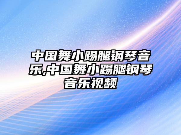 中國(guó)舞小踢腿鋼琴音樂(lè),中國(guó)舞小踢腿鋼琴音樂(lè)視頻