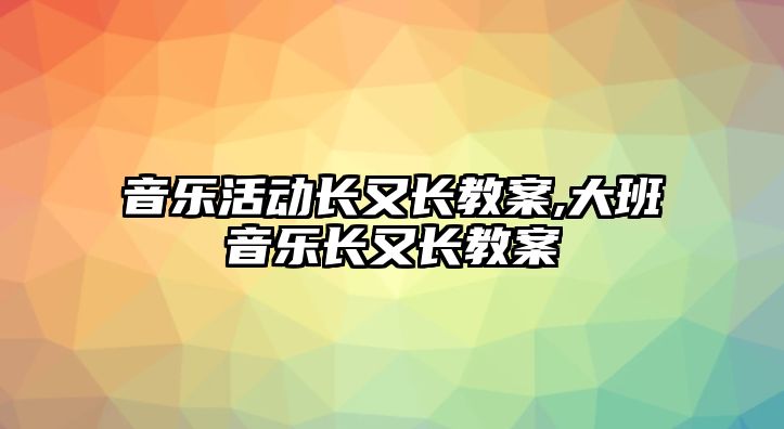 音樂活動長又長教案,大班音樂長又長教案