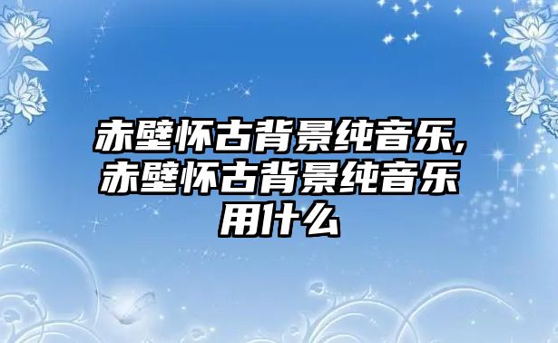 赤壁懷古背景純音樂,赤壁懷古背景純音樂用什么